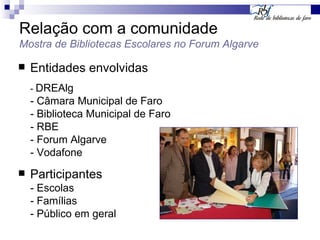 Relação com a comunidade Mostra de Bibliotecas Escolares no Forum Algarve Entidades envolvidas -  DREAlg - Câmara Municipal de Faro - Biblioteca Municipal de Faro - RBE - Forum Algarve - Vodafone Participantes - Escolas - Famílias - Público em geral 