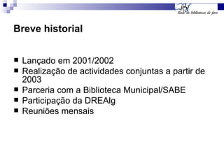 Breve historial Lançado em 2001/2002 Realização de actividades conjuntas a partir de 2003 Parceria com a Biblioteca Municipal/SABE Participação da DREAlg Reuniões mensais 