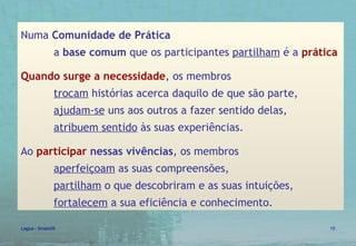 Numa  Comunidade de Prática   a  base comum  que os participantes  partilham  é a  prática   Quando surge a necessidade , os membros  trocam  histórias acerca daquilo de que são parte,  ajudam-se  uns aos outros a fazer sentido delas,  atribuem sentido  às suas experiências.  Ao  participar  nessas vivências , os membros  aperfeiçoam  as suas compreensões,  partilham  o que descobriram e as suas intuições,  fortalecem  a sua eficiência e conhecimento. 