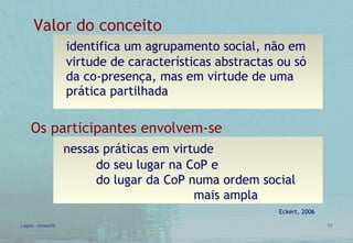 Valor do conceito identifica um agrupamento social, não em  virtude de características abstractas ou só  da co-presença, mas em virtude de uma  prática partilhada Eckert, 2006 Os participantes envolvem-se  nessas práticas em virtude  do seu lugar na CoP e  do lugar da CoP numa ordem social  mais ampla 