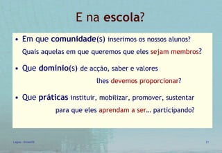 E na  escola ? Em que  comunidade (s)  inserimos os nossos alunos?  Quais aquelas em que   queremos que eles  sejam membros ? Que  domínio (s)  de acção, saber e valores   lhes  devemos proporcionar ? Que  práticas   instituir, mobilizar, promover, sustentar   para que eles  aprendam a ser … participando? 