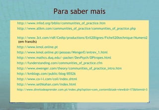 Para saber mais http:// www.infed.org/biblio/communities_of_practice.htm http://www.allkm.com/communities_of_practice/communities_of_practice.php http://www.3ct.com/ridf/Cedip/productions/En%20lignes/Fiche%20technique/Numero28/ftechnique28.htm#  (em francês) http://www.kmol.online.pt http://www.kmol.online.pt/pessoas/WengerE/entrev_1.html http:// www.mathcs.duq.edu/~packer/DevPsych/DPtropes.html http://funderstanding.com/communities_of_practice.cfm http://www.ewenger.com/theory/communities_of_practice_intro.htm http://kmblogs.com/public/blog/85526 http://www.co-i-l.com/coil/index.shtml http://www.sethkahan.com/index.html http://www.direitodeaprender.com.pt/index.php?option=com_content&task=view&id=173&Itemid=30&phpMyAdmin=235a81f3915361ef48c71e68d4a10df2   