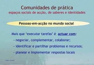 Comunidades  de prática espaços sociais de acção, de saberes e identidades Mais que ‘executar tarefas’ é  actuar com : - negociar, complementar, colaborar; - identificar e partilhar problemas e recursos; - planear e implementar respostas locais   Pessoas-em-acção no mundo social 