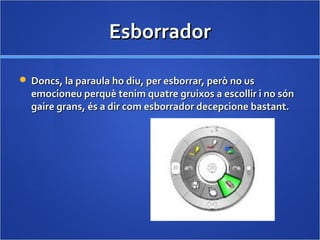 EsborradorEsborrador
 Doncs, la paraula ho diu, per esborrar, però no usDoncs, la paraula ho diu, per esborrar, però no us
emocioneu perquè tenim quatre gruixos a escollir i no sónemocioneu perquè tenim quatre gruixos a escollir i no són
gaire grans, és a dir com esborrador decepcione bastant.gaire grans, és a dir com esborrador decepcione bastant.
 
