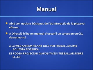 ManualManual
 Això són nocions bàsiques de l’ús interactiu de la pissarraAixò són nocions bàsiques de l’ús interactiu de la pissarra
eBema.eBema.
 A Direcció hi ha un manual d’usuari i un curset en un CD,A Direcció hi ha un manual d’usuari i un curset en un CD,
demaneu-lo!demaneu-lo!
A LA WEB ANIREM FICANT JOCS PERTREBALLAR AMBA LA WEB ANIREM FICANT JOCS PERTREBALLAR AMB
AQUESTA PISSARRA.AQUESTA PISSARRA.
ES PODEN PROJECTAR DIAPOSITIVES ITREBALLAR SOBREES PODEN PROJECTAR DIAPOSITIVES ITREBALLAR SOBRE
ELLES.ELLES.
 