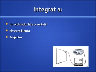 Integrat a:Integrat a:
 Un ordinador fixe o portatilUn ordinador fixe o portatil
 Pissarra blancaPissarra blanca
 ProjectorProjector
 