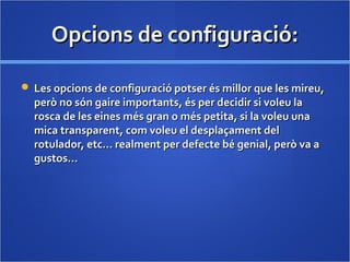 Opcions de configuració:Opcions de configuració:
 Les opcions de configuració potser és millor que les mireu,Les opcions de configuració potser és millor que les mireu,
però no són gaire importants, és per decidir si voleu laperò no són gaire importants, és per decidir si voleu la
rosca de les eines més gran o més petita, si la voleu unarosca de les eines més gran o més petita, si la voleu una
mica transparent, com voleu el desplaçament delmica transparent, com voleu el desplaçament del
rotulador, etc… realment per defecte bé genial, però va arotulador, etc… realment per defecte bé genial, però va a
gustos…gustos…
 