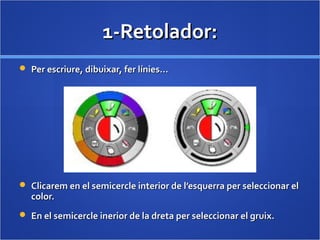 1-Retolador:1-Retolador:
 Per escriure, dibuixar, fer línies…Per escriure, dibuixar, fer línies…
 Clicarem en el semicercle interior de l’esquerra per seleccionar elClicarem en el semicercle interior de l’esquerra per seleccionar el
color.color.
 En el semicercle inerior de la dreta per seleccionar el gruix.En el semicercle inerior de la dreta per seleccionar el gruix.
 