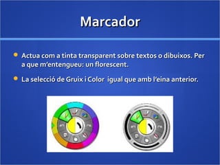 MarcadorMarcador
 Actua com a tinta transparent sobre textos o dibuixos. PerActua com a tinta transparent sobre textos o dibuixos. Per
a que m’entengueu: un florescent.a que m’entengueu: un florescent.
 La selecció de Gruix i Color igual que amb l’eina anterior.La selecció de Gruix i Color igual que amb l’eina anterior.
 