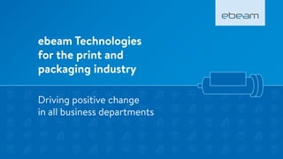 ebeam Technologies
for the print and
packaging industry
Driving positive change
in all business departments
 