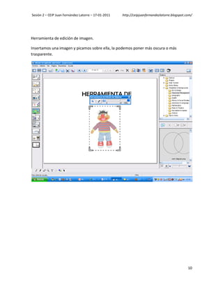 Sesión 2 – CEIP Juan Fernández Latorre – 17-01-2011   http://ceipjuanfernandezlatorre.blogspot.com/




Herramienta de edición de imagen.

Insertamos una imagen y picamos sobre ella, la podemos poner más oscura o más
trasparente.




                                                                                                10
 