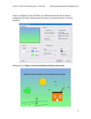 Sesión 2 – CEIP Juan Fernández Latorre – 17-01-2011   http://ceipjuanfernandezlatorre.blogspot.com/




Vamos a configurar el color del fondo, con el Botón derecho del ratón le damos a
configuración de fondo. Seleccionamos dos colores si lo queremos hacer o Unicolor,
Gradiente.




Dibujamos con el lápiz y con las herramientas de formas una Escena.




                                                                                                 5
 