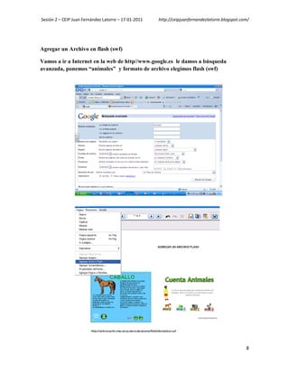 Sesión 2 – CEIP Juan Fernández Latorre – 17-01-2011   http://ceipjuanfernandezlatorre.blogspot.com/




Agregar un Archivo en flash (swf)

Vamos a ir a Internet en la web de http//www.google.es le damos a búsqueda
avanzada, ponemos “animales” y formato de archivo elegimos flash (swf)




                                                                                                 8
 