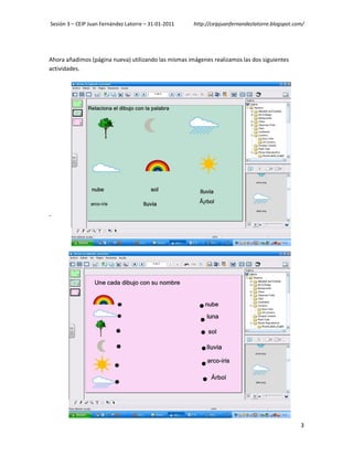 Sesión 3 – CEIP Juan Fernández Latorre – 31-01-2011   http://ceipjuanfernandezlatorre.blogspot.com/




Ahora añadimos (página nueva) utilizando las mismas imágenes realizamos las dos siguientes
actividades.




-




                                                                                                 3
 
