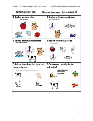 Sesión 3 – CEIP Juan Fernández Latorre – 31-01-2011      http://ceipjuanfernandezlatorre.blogspot.com/


    EJERCICIO DE REPASO.                     Elabora estas escenas de los ANIMALES

1 Rodea los animales                                  2 Rodea animales acuáticos




3 Rodea animales terrestres                           4 Rodea animales aereos




5 Señala los alimentos que nos 6 Qué comen los siguientes
proporcionan                   animales?




                                                                                                    7
 