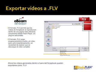 El formato .FLV permite que los vídeos de Scrapbook se reproduzcan dentro de una página web utilizando únicamente Adobe Flash Player, sin plug-ins adicionales El formato .FLV carga progresivamente el audio y el vídeo para verlo instantáneamente, sin necesidad de esperar que se descargue el vídeo completo Ahora los vídeos generados dentro o fuera del Scrapbook pueden exportarse como .FLV 