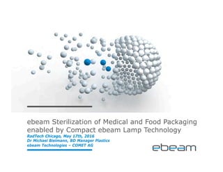 ebeam Sterilization of Medical and Food Packaging
enabled by Compact ebeam Lamp Technology
RadTech Chicago, May 17th, 2016
Dr Michael Bielmann, BD Manager Plastics
ebeam Technologies – COMET AG
 