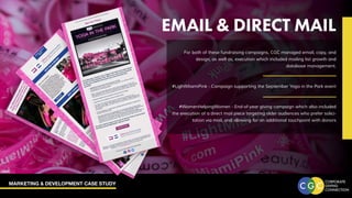 MARKETING & DEVELOPMENT CASE STUDY
EMAIL & DIRECT MAIL
For both of these fundraising campaigns, CGC managed email, copy, and
design, as well as, execution which included mailing list growth and
database management.
#LightMiamiPink - Campaign supporting the September Yoga in the Park event
#WomenHelpingWomen - End-of-year giving campaign which also included
the execution of a direct mail piece targeting older audiences who prefer solici-
tation via mail, and allowing for an additional touchpoint with donors
 
