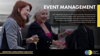 MARKETING & DEVELOPMENT CASE STUDY
EVENT MANAGEMENT
CGC collaborated closely with EBeauty to evolve their annual awareness
events into fundraising opportunities, advising them to eliminate their
less successful New York City event, add sponsors and ticket sales to
their Miami event, and take advantage of a partnership opportunity
to maximize donations for the DC event.
 