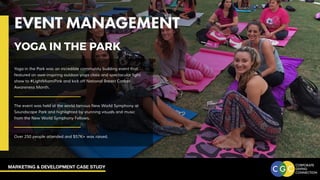 MARKETING & DEVELOPMENT CASE STUDY
EVENT MANAGEMENT
YOGA IN THE PARK
EVENT MANAGEMENT
Yoga in the Park was an incredible community building event that
featured an awe-inspiring outdoor yoga class and spectacular light
show to #LightMiamiPink and kick off National Breast Cancer
Awareness Month.
The event was held at the world famous New World Symphony at
Soundscape Park and highlighted by stunning visuals and music
from the New World Symphony Fellows.
Over 250 people attended and $57K+ was raised.
YOGA IN THE PARK
 