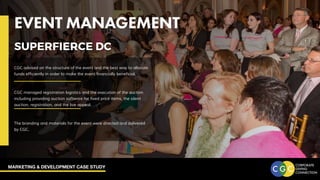 MARKETING & DEVELOPMENT CASE STUDY
EVENT MANAGEMENT
CGC advised on the structure of the event and the best way to allocate
funds efficiently in order to make the event financially beneficial.
CGC managed registration logistics and the execution of the auction
including providing auction software for fixed price items, the silent
auction, registration, and the live appeal.
The branding and materials for the event were directed and delivered
by CGC.
SUPERFIERCE DC
 