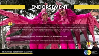 MARKETING & DEVELOPMENT CASE STUDY
ENDORSEMENT
“ “
I engaged CGC to support our longevity through structured and planned growth and I am happy to say that over the past
year EBeauty has grown its brand identity and we saw a significant increase in our fundraising activities. CGC was able to
introduce us to advanced software which enabled us to better track and qualify our target audience, as well as, expand our
donor base.
We look forward to our ongoing partnership with CGC as we look to the future.
		
-Carolyn Callahan Keller, Executive Director and Founder of EBeauty Community Inc.
 
