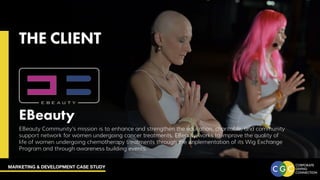 MARKETING & DEVELOPMENT CASE STUDY
THE CLIENT
EBeauty
EBeauty Community’s mission is to enhance and strengthen the education, charitable, and community
support network for women undergoing cancer treatments. EBeauty works to improve the quality of
life of women undergoing chemotherapy treatments through the implementation of its Wig Exchange
Program and through awareness building events.
 