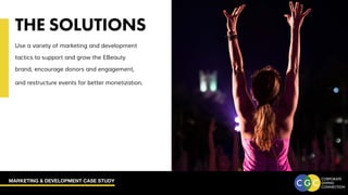 MARKETING & DEVELOPMENT CASE STUDY
THE SOLUTIONS
Use a variety of marketing and development
tactics to support and grow the EBeauty
brand, encourage donors and engagement,
and restructure events for better monetization.
 