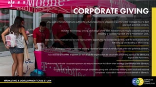 MARKETING & DEVELOPMENT CASE STUDY
CORPORATE GIVING
CGC used a market analysis to outline the value proposition to prospective partners and strategize how to best
approach potential contacts.
Handled the strategy, writing, and design of the tools needed for pitching to corporate partners
including a Sponsorship Deck and a Presentation Deck.
Coached representatives how to best represent the opportunity to a corporate partner, and the best practices for
following up and building a relationship.
Leveraged relationships with existing corporate partners for introductions with new potential partners.
Successfully presented in person on behalf of the organization to secure the presenting sponsor for EBeauty’s
Yoga in the Park event.
Collaborated with the corporate sponsors to ensure maximum ROI from their strategic partnership with EBeauty.
Successfully raised over $80K through corporate giving and still actively meeting with local and national
companies to establish relationships on behalf of EBeauty.
 