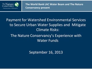 Payment for Watershed Environmental Services
to Secure Urban Water Supplies and Mitigate
Climate Risks:
The Nature Conservancy’s Experience with
Water Funds
September 16, 2013
The World Bank LAC Water Beam and The Nature
Conservancy present
 