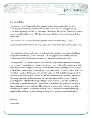 Jamie Harris
072118 0484  jamie.harrisqq@gmail.com
Dear Sir or Madam,
I am moving to Cape Town middle of January and looking for employment for the 1st of
February with a monthly salary of R12 000 net. This was what I was earning previously.
In the Upper Southern Suburb areas – Kenilworth, Claremont, Rondebosch, Newlands, Kenwyn,
Lansdown, Athlone, Observatory, Mowbray, Pinelands, Salt River, Woodstock… towards Cape
Town center.
I have a license but no vehicle. I intend to get one as soon as I start earning a salary.
My matric certificate has been lost due to unforeseen circumstances. I am awaiting a new copy.
I am a well presented and well-mannered individual who is reliable, honest and ethical. I am
always cheerful and have a sweet disposition. I am always professional and take pride in
everything I do. I am a fast learner and enjoy the challenge of learning new skills.
I assure you that I can successfully fulfill any obligations requiring of any responsibility upon
your company. In each of my previous job experiences, I have performed my assignments with
a high degree of skill and professionalism. I understand the importance of each individual role
in the company and their purpose for helping a company to be successful. My current objective
is to obtain a position that I can grow in, will fully utilize my skills and offer an opportunity for
continued professional growth. I believe in excellence and have always dedicated myself, my
talents and my creative abilities to assure the successful accomplishment of any company
goals. My positive attitude and willingness to give 150% makes me a valuable asset to any
organization that would employ me. I am confident that my skills will be an asset and have a
favorable impact in your organization. I look forward to hearing from you in the near future
and hopefully to schedule an interview in which I hope to learn more about your company. It’s
goals and plans and how I may be able to contribute to its continued success and growth.
Sincerely
Jamie Harris
 