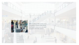 With a traditional VGA camera you’re
only getting a fraction of the picture.
One Avigilon camera can cover the
equivalent of 95 VGA cameras.
 