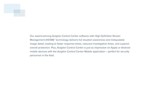 Our award-winning Avigilon Control Center software with High Definition Stream
Management (HDSM)™ technology delivers full situation awareness and indisputable
image detail, leading to faster response times, reduced investigation times, and superior
overall protection. Plus, Avigilon Control Center is just as impressive on Apple or Android
mobile devices with the Avigilon Control Center Mobile application – perfect for security
personnel in the field.
 