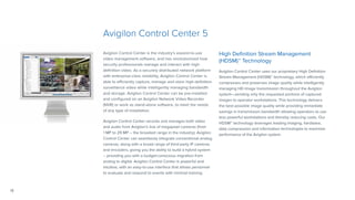12
Avigilon Control Center 5
Avigilon Control Center is the industry’s easiest-to-use
video management software, and has revolutionized how
security professionals manage and interact with high-
definition video. As a securely distributed network platform
with enterprise-class reliability, Avigilon Control Center is
able to efficiently capture, manage and store high-definition
surveillance video while intelligently managing bandwidth
and storage. Avigilon Control Center can be pre-installed
and configured on an Avigilon Network Video Recorder
(NVR) or work as stand-alone software, to meet the needs
of any type of installation.
Avigilon Control Center records and manages both video
and audio from Avigilon’s line of megapixel cameras (from
1 MP to 29 MP – the broadest range in the industry). Avigilon
Control Center can seamlessly integrate conventional analog
cameras, along with a broad range of third-party IP cameras
and encoders, giving you the ability to build a hybrid system
– providing you with a budget-conscious migration from
analog to digital. Avigilon Control Center is powerful and
intuitive, with an easy-to-use interface that allows personnel
to evaluate and respond to events with minimal training.
High Definition Stream Management
(HDSM)™ Technology	
Avigilon Control Center uses our proprietary High Definition
Stream Management (HDSM)™ technology, which efficiently
compresses and preserves image quality while intelligently
managing HD image transmission throughout the Avigilon
system—sending only the requested portions of captured
images to operator workstations. This technology delivers
the best possible image quality while providing immediate
savings in transmission bandwidth allowing operators to use
less powerful workstations and thereby reducing costs. Our
HDSM™ technology leverages leading imaging, hardware,
data compression and information technologies to maximize
performance of the Avigilon system.
 