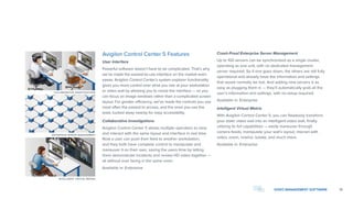 COLLABORATIVE INVESTIGATIONS
ENTERPRISE SERVER MANAGEMENT
INTELLIGENT VIRTUAL MATRIX
13VIDEO MANAGEMENT SOFTWARE
Avigilon Control Center 5 Features
User Interface
Powerful software doesn’t have to be complicated. That’s why
we’ve made the easiest-to-use interface on the market even
easier. Avigilon Control Center’s system explorer functionality
gives you more control over what you see at your workstation
or video wall by allowing you to resize the interface — so you
can focus on image windows rather than a complicated screen
layout. For greater efficiency, we’ve made the controls you use
most often the easiest to access, and the ones you use the
least, tucked away nearby for easy accessibility.
Collaborative Investigations
Avigilon Control Center 5 allows multiple operators to view
and interact with the same layout and interface in real time.
Now a user can push their feed to another workstation,
and they both have complete control to manipulate and
maneuver it on their own, saving the users time by letting
them demonstrate incidents and review HD video together —
all without ever being in the same room.
Available in: Enterprise
Crash-Proof Enterprise Server Management
Up to 100 servers can be synchronized as a single cluster,
operating as one unit, with no dedicated management
server required. So if one goes down, the others are still fully
operational and already have the information and settings
that would normally be lost. And adding new servers is as
easy as plugging them in — they’ll automatically grab all the
user’s information and settings, with no setup required.
Available in: Enterprise
Intelligent Virtual Matrix
With Avigilon Control Center 5, you can flawlessly transform
your static video wall into an intelligent video wall, finally
utilizing its full capabilities — easily maneuver through
camera feeds, manipulate your wall’s layout, interact with
video, zoom, rewind, isolate, and much more.
Available in: Enterprise
 