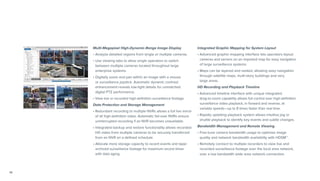 14
Multi-Megapixel High-Dynamic-Range Image Display
• Analyze detailed regions from single or multiple cameras.
• Use viewing tabs to allow single operators to switch
between multiple cameras located throughout large
enterprise systems.
• Digitally zoom and pan within an image with a mouse
or surveillance joystick. Automatic dynamic contrast
enhancement reveals low-light details for unmatched
digital PTZ performance.
• View live or recorded high-definition surveillance footage.
Data Protection and Storage Management	
• Redundant recording to multiple NVRs allows a full live mirror
of all high-definition video. Automatic fail-over NVRs ensure
uninterrupted recording if an NVR becomes unavailable.
• Integrated backup and restore functionality allows recorded
HD video from multiple cameras to be securely transferred
from an NVR on a defined schedule.
• Allocate more storage capacity to recent events and taper
archived surveillance footage for maximum record times
with data aging.
Integrated Graphic Mapping for System Layout
• Advanced graphic-mapping interface lets operators layout
cameras and servers on an imported map for easy navigation
of large surveillance systems.
• Maps can be layered and nested, allowing easy navigation
through satellite maps, multi-story buildings and very
large areas.
HD Recording and Playback Timeline	
• Advanced timeline interface with unique integrated
drag-to-zoom capability allows full control over high-definition
surveillance video playback, in forward and reverse, at
variable speeds­—up to 8 times faster than real time.
• Rapidly updating playback system allows intuitive jog or
shuttle playback to identify key events and subtle changes.
Bandwidth Management and Remote Viewing	
• Fine-tune camera bandwidth usage to optimize image
quality and network bandwidth availability with HDSM™.
• Remotely connect to multiple recorders to view live and
recorded surveillance footage over the local area network,
over a low bandwidth wide area network connection.
 