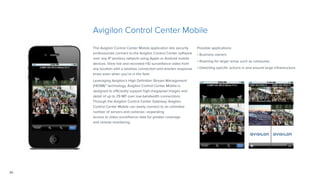 20
Avigilon Control Center Mobile
The Avigilon Control Center Mobile application lets security
professionals connect to the Avigilon Control Center software
over any IP wireless network using Apple or Android mobile
devices. View live and recorded HD surveillance video from
any location with a wireless connection and shorten response
times even when you’re in the field.
Leveraging Avigilon’s High Definition Stream Management
(HDSM)™ technology, Avigilon Control Center Mobile is
designed to efficiently support high-megapixel images and
detail of up to 29 MP over low-bandwidth connections.
Through the Avigilon Control Center Gateway, Avigilon
Control Center Mobile can easily connect to an unlimited
number of servers and cameras—expanding
access to video surveillance data for greater coverage
and remote monitoring.
Possible applications:
• Business owners
• Roaming for larger areas such as campuses
• Detecting specific actions in and around large infrastructure
 