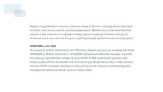 Avigilon’s high-definition cameras come in a variety of formats, including dome, panoramic
and fixed, and can be used for countless applications. Whether it’s a small storefront that
requires a few cameras or a massive complex system requiring complete coverage of
numerous areas, you can trust that you’re getting the best solution for your security needs.
JPEG2000 and H.264
For maximum system performance and efficiency, Avigilon cameras are available with either
JPEG2000 or H.264 compression. JPEG2000 compression efficiently manages, transmits
and displays high-definition images of up to 29 MP. H.264 compression provides high
image quality with low bandwidth and minimal storage at high frame rates. H.264 cameras
are also ONVIF compliant, allowing for easy and seamless integration with leading video
management systems to deliver superior image detail.
 