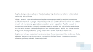 Avigilon designs and manufactures the absolute best high-definition surveillance solutions that
deliver the best evidence.
Our HD Network Video Management Software and megapixel cameras deliver superior image
quality and maximum coverage. Avigilon components can work together in an end-to-end solution
or work with your existing systems to enhance their current capabilities. We offer a variety of
configurations that let you customize your own powerful, scalable and cost-effective surveillance
solution. With all of our components designed and manufactured in Canada, you can be assured
that you will always get the best quality and the most reliable products in the industry.
Avigilon can help you protect and monitor an array of diverse locations with the best image clarity,
including stadiums, retail environments, casinos, critical infrastructure, transportation stations,
and more, providing the best evidence possible.
 