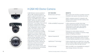 30
H.264 HD Dome Camera
KEY FEATURES BENEFITS
Remote Zoom and Focus With remote zoom and focus included in the lens,
installation only requires mounting and aiming.
Industry Standards ONVIF compliance allows for integration with
Avigilon Control Center and other leading video
management systems.
H.264 and MJPEG Compression H.264 compression provides high image
quality with low bandwidth and minimal storage
requirements for high frame rates. Multiple
independent streams allow optimization of
storage and bandwidth.
P-Iris Support Positional iris control allows camera to
automatically set iris position to maximize image
quality in all lighting conditions.
Optional Integrated IR Adaptive IR technology automatically adjusts the
IR beam width and illumination levels to ensure
consistent lighting regardless of scene conditions.
LightCatcherTM
Technology† Collects significantly more detail from a low light
scene, to deliver higher quality colour images with
far less noise than other low light cameras.
Onboard storage SDHC and SDXC card compatability for storage of
video footage directly on the device.
H.264 HD Dome Cameras (available in
1 MP to 5 MP resolutions) operate on
Avigilon’s upgraded H3 platform to offer
greater resolution performance, wide
dynamic range (WDR) support, enhanced
HDSMTM
features and superior low light
performance with Avigilon’s innovative
LightCatcherTM
technology. These cameras
are great for monitoring both daytime
and nighttime activities and are available
in four configurations: indoor, in-ceiling,
outdoor, and outdoor pendant. They
feature an integrated lens for remote
focus and zoom control and are ONVIF
compliant for no-hassle integration with
Avigilon Control Center or other leading
VMS software. These cameras come with
onboard storage capabilities, allowing
for the storage of footage directly on the
device using a standard SD card. The
H.264 HD dome camera is effective for
monitoring a variety of environments,
particularly those requiring vandal
resistance, such as banks, schools, retail
outlets, municipal grounds and buildings,
hotels, bars and restaurants.
†LightCatcher technology available on 1.3 MP model only.
 
