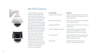 34
KEY FEATURES BENEFITS
Powerful Zoom Capabilities Capture high quality, detailed images from far
distances with built-in 20x optical zoom lens
and 12x digital zoom.
360° Continuous Rotation Easily track targets with 360° endless rotation
at up to 450° per second.
Day/Night Capabilities Incredible low light performance with day and
night settings.
H.264 and MJPEG Compression H.264 compression provides high image
quality with low bandwidth and minimal
storage requirements for high frame rates.
Industry Standards ONVIF compliance allows for integration with
Avigilon Control Center and other leading
video management systems.
Plug-and-Play Simplified installation with PoE+ power
requires no additional power source.
HD PTZ Camera
The HD PTZ camera (available in
1 MP and 2 MP resolutions) offers
unsurpassed image quality with
precise positioning and predictable
high-speed tracking. Underpinned
by the H3 platform, the HD PTZ
camera features incredible low-light
performance and takes advantage
of enhanced High Definition Stream
Management technology to lower
bandwidth and storage requirements.
The camera features a 20x optical
zoom lens with up to 12x digital
zoom, and provides continuous
360° rotation at up to 450° per
second. The HD PTZ camera is
available in two mounting options:
outdoor pendant and indoor in-
ceiling, making it an ideal camera
for indoor and outdoor applications
requiring manned operations, such
as retail, commercial, airports,
casinos or city surveillance.
 