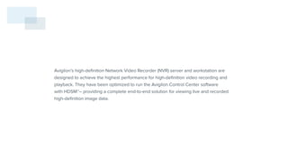 Avigilon’s high-definition Network Video Recorder (NVR) server and workstation are
designed to achieve the highest performance for high-definition video recording and
playback. They have been optimized to run the Avigilon Control Center software
with HDSM™– providing a complete end-to-end solution for viewing live and recorded
high-definition image data.
 