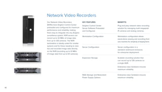 42
Network Video Recorders
Our Network Video Recorders
(NVRs) have Avigilon Control Center
preloaded and configured for maximum
performance and reliability, making
them easy to integrate into any Avigilon
surveillance system. NVR servers can
record up to 32 MB/s of image data
from up to 128 cameras. The NVR
workstation is ideally suited for smaller
systems and for those needing to view
live and recorded image data directly
on the NVR (recording up to 10 MB/s
of image data from up to 64 cameras).
KEY FEATURES BENEFITS
Avigilon Control Center
Server Software Preloaded
and Configured
Plug-and-play network video recording
solution for managing multi-megapixel
IP cameras and analog cameras.
Workstation Configuration Workstation configuration allows
stand-alone viewing and recording from
one machine for simplicity of deployment.
Server Configuration Server configuration in a
standard rackmount enclosure
for enterprise deployment.
Expansion Storage Scalable recording solution that
can record up to 128 cameras on
a single NVR.
Enterprise-class hardware ensures
maximum reliability.
RAID Storage and Redundant
Power Supply Options
Enterprise-class hardware ensures
maximum reliability.	
 