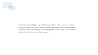 Get the benefits of Avigilon high-definition surveillance while leveraging existing
surveillance systems in the most cost-effective way possible. Avigilon analog video
encoders allow you to integrate your existing NTSC or PAL analog cameras into an
Avigilon high-definition surveillance system.
 