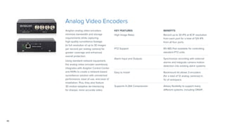 46
Analog Video Encoders
Avigilon analog video encoders
minimize bandwidth and storage
requirements while capturing
high-quality surveillance footage
(in full resolution of up to 30 images
per second per analog camera) for
greater coverage and enhanced
overall protection.
Using standard network equipment,
the analog video encoder seamlessly
integrates with Avigilon Control Center
and NVRs to create a network-based
surveillance solution with unmatched
performance, ease of use, and ease of
installation. Plus, they also feature
3D motion-adaptive de-interlacing
for sharper, more accurate video.
KEY FEATURES BENEFITS
High Image Rates Record up to 30 IPS at 4CIF resolution
from each port for a total of 120 IPS
from all four ports.
PTZ Support RS-485 Port available for controlling
standard PTZ units.
Alarm Input and Outputs Synchronize recording with external
alarms and integrate camera motion
detection into existing alarm systems.
Easy to Install Rackmount kit allows 3 encoders
(for a total of 12 analog cameras) in
1U of rackspace.
Supports H.264 Compression Allows flexibility to support many
different systems, including ONVIF.
 