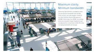 Delivering high-definition surveillance video
can be taxing on bandwidth and storage.
That’s not the case with Avigilon, thanks to
our High Definition Stream Management
(HDSM)™ technology. Our HDSM™ technology
preserves complete image integrity through
visually loss-less compression while efficiently
managing bandwidth and storage.
Maximum clarity.
Minimum bandwidth.
 