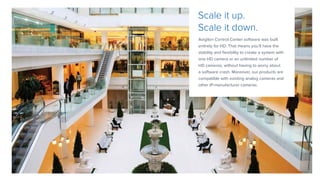 Avigilon Control Center software was built
entirely for HD. That means you’ll have the
stability and flexibility to create a system with
one HD camera or an unlimited number of
HD cameras, without having to worry about
a software crash. Moreover, our products are
compatible with existing analog cameras and
other IP-manufacturer cameras.
Scale it up.
Scale it down.
 