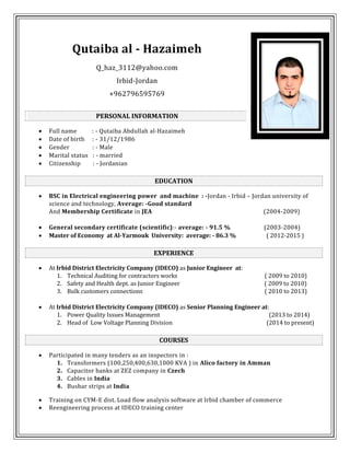 Qutaiba al - Hazaimeh
Q_haz_3112@yahoo.com
Irbid-Jordan
+962796595769
PERSONAL INFORMATION
 Full name : - Qutaiba Abdullah al-Hazaimeh
 Date of birth : - 31/12/1986
 Gender : - Male
 Marital status : - married
 Citizenship : - Jordanian
EDUCATION
 BSC in Electrical engineering power and machine : -Jordan - Irbid – Jordan university of
science and technology, Average: -Good standard
And Membership Certificate in JEA (2004-2009)
 General secondary certificate (scientific):- average: - 91.5 % (2003-2004)
 Master of Economy at Al-Yarmouk University: average: - 86.3 % ( 2012-2015 )
EXPERIENCE
 At Irbid District Electricity Company (IDECO) as Junior Engineer at:
1. Technical Auditing for contractors works ( 2009 to 2010)
2. Safety and Health dept. as Junior Engineer ( 2009 to 2010)
3. Bulk customers connections ( 2010 to 2013)
 At Irbid District Electricity Company (IDECO) as Senior Planning Engineer at:
1. Power Quality Issues Management (2013 to 2014)
2. Head of Low Voltage Planning Division (2014 to present)
COURSES
 Participated in many tenders as an inspectors in :
1. Transformers (100,250,400,630,1000 KVA ) in Alico factory in Amman
2. Capacitor banks at ZEZ company in Czech
3. Cables in India
4. Busbar strips at India
 Training on CYM-E dist. Load flow analysis software at Irbid chamber of commerce
 Reengineering process at IDECO training center
 
