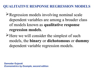 QUALITATIVE RESPONSE REGRESSION MODELS
Regression models involving nominal scale
dependent variables are among a broader class
of models known as qualitative response
regression models.
Here we will consider the simplest of such
models, the binary or dichotomous or dummy
dependent variable regression models.
Damodar Gujarati
Econometrics by Example, second edition
 