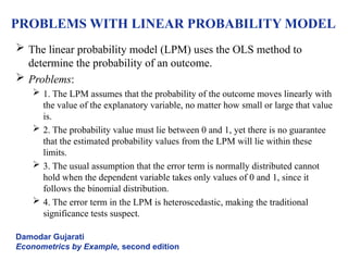 PROBLEMS WITH LINEAR PROBABILITY MODEL
 The linear probability model (LPM) uses the OLS method to
determine the probability of an outcome.
 Problems:
 1. The LPM assumes that the probability of the outcome moves linearly with
the value of the explanatory variable, no matter how small or large that value
is.
 2. The probability value must lie between 0 and 1, yet there is no guarantee
that the estimated probability values from the LPM will lie within these
limits.
 3. The usual assumption that the error term is normally distributed cannot
hold when the dependent variable takes only values of 0 and 1, since it
follows the binomial distribution.
 4. The error term in the LPM is heteroscedastic, making the traditional
significance tests suspect.
Damodar Gujarati
Econometrics by Example, second edition
 